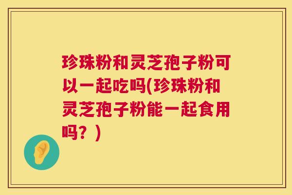 珍珠粉和灵芝孢子粉可以一起吃吗(珍珠粉和灵芝孢子粉能一起食用吗？)