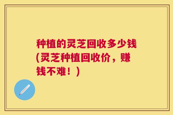 种植的灵芝回收多少钱(灵芝种植回收价，赚钱不难！)