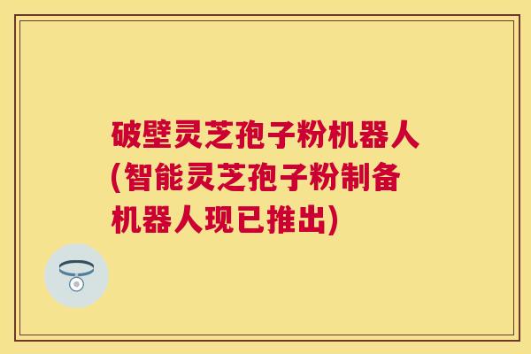 破壁灵芝孢子粉机器人(智能灵芝孢子粉制备机器人现已推出)