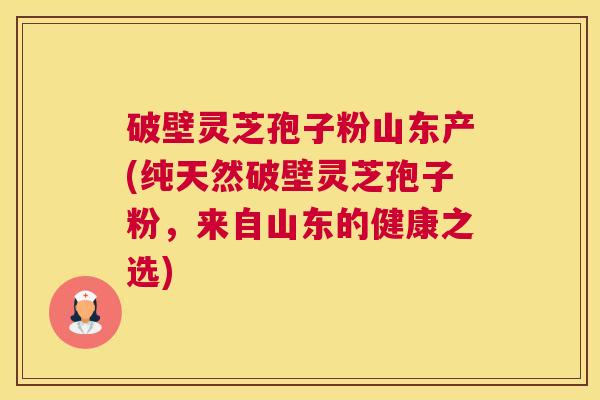 破壁灵芝孢子粉山东产(纯天然破壁灵芝孢子粉，来自山东的健康之选)
