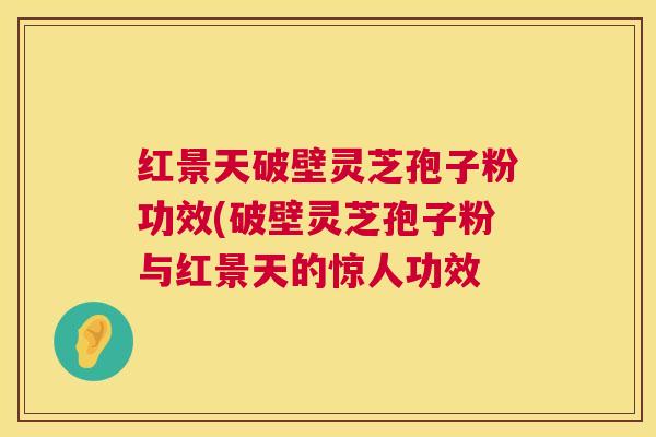 红景天破壁灵芝孢子粉功效(破壁灵芝孢子粉与红景天的惊人功效