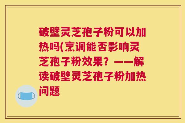 破壁灵芝孢子粉可以加热吗(烹调能否影响灵芝孢子粉效果？——解读破壁灵芝孢子粉加热问题