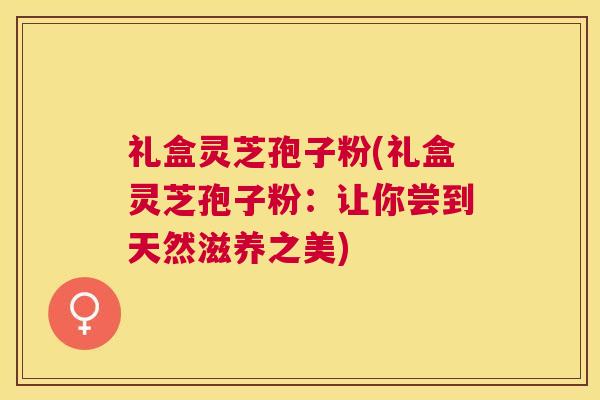 礼盒灵芝孢子粉(礼盒灵芝孢子粉：让你尝到天然滋养之美)