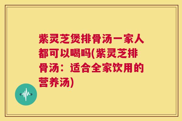 紫灵芝煲排骨汤一家人都可以喝吗(紫灵芝排骨汤：适合全家饮用的营养汤)