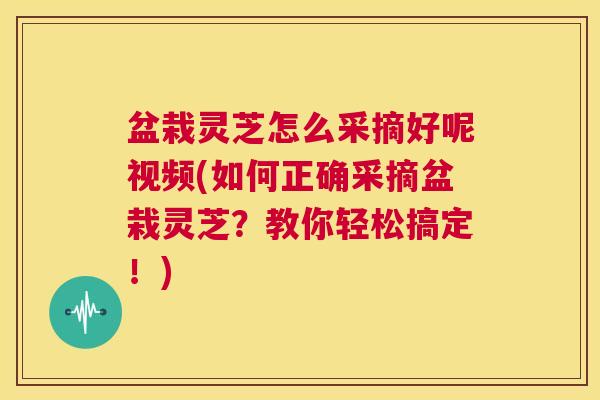 盆栽灵芝怎么采摘好呢视频(如何正确采摘盆栽灵芝？教你轻松搞定！)