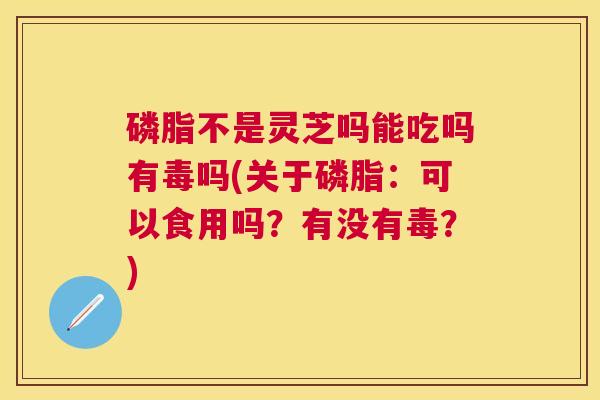 磷脂不是灵芝吗能吃吗有毒吗(关于磷脂：可以食用吗？有没有毒？)