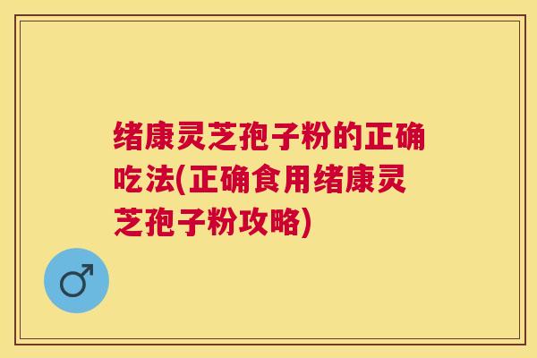绪康灵芝孢子粉的正确吃法(正确食用绪康灵芝孢子粉攻略) 绪康灵芝孢子粉的正确吃法(正确食用绪康灵芝孢子粉攻略)