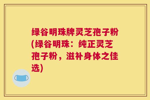 绿谷明珠牌灵芝孢子粉(绿谷明珠：纯正灵芝孢子粉，滋补身体之佳选)