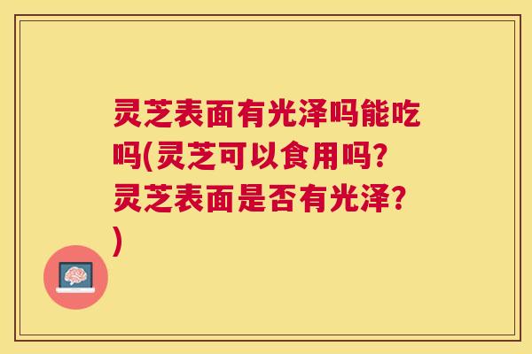 灵芝表面有光泽吗能吃吗(灵芝可以食用吗？灵芝表面是否有光泽？)