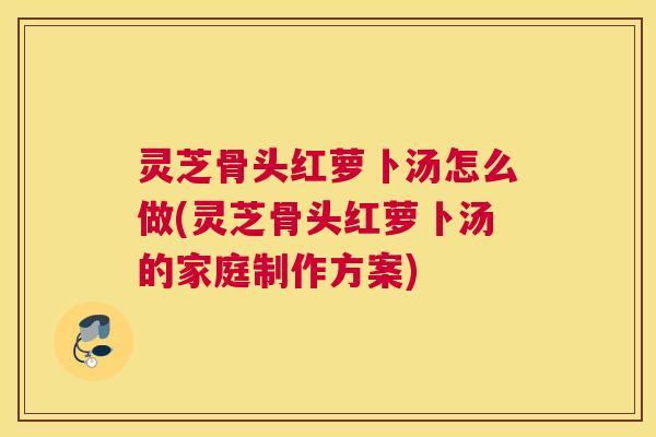 灵芝骨头红萝卜汤怎么做(灵芝骨头红萝卜汤的家庭制作方案)