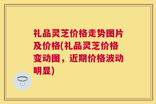 礼品灵芝价格走势图片及价格(礼品灵芝价格变动图，近期价格波动明显)