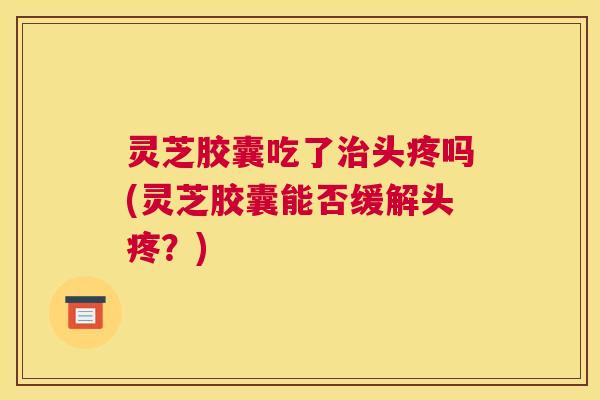 灵芝胶囊吃了治头疼吗(灵芝胶囊能否缓解头疼？)