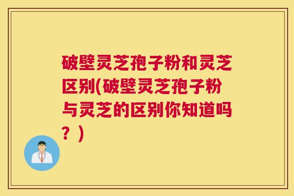 破壁灵芝孢子粉和灵芝区别(破壁灵芝孢子粉与灵芝的区别你知道吗？)