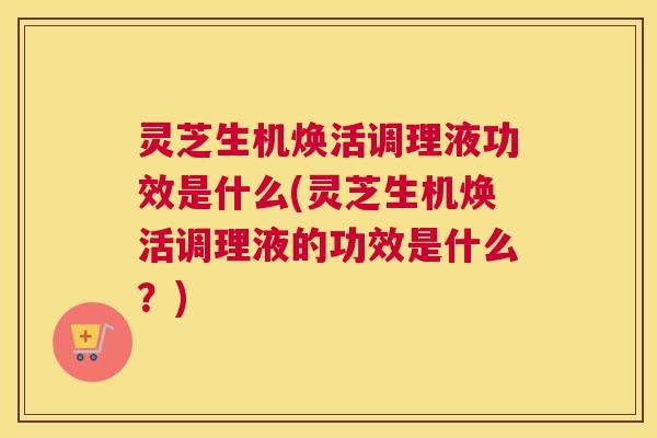 灵芝生机焕活调理液功效是什么(灵芝生机焕活调理液的功效是什么？)