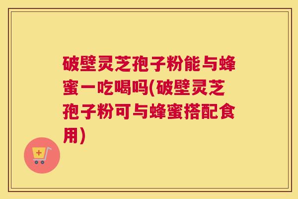 破壁灵芝孢子粉能与蜂蜜一吃喝吗(破壁灵芝孢子粉可与蜂蜜搭配食用)
