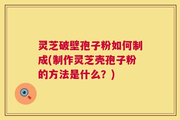 灵芝破壁孢子粉如何制成(制作灵芝壳孢子粉的方法是什么？)