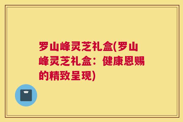 罗山峰灵芝礼盒(罗山峰灵芝礼盒：健康恩赐的精致呈现)