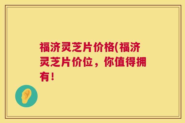 福济灵芝片价格(福济灵芝片价位，你值得拥有！