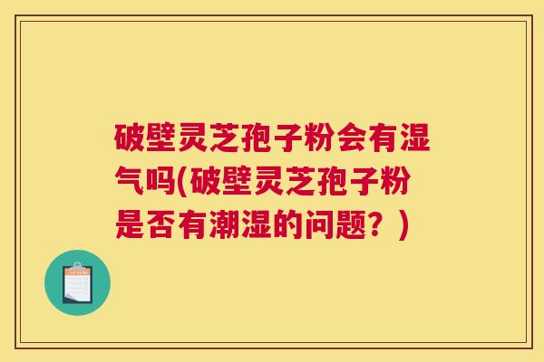 破壁灵芝孢子粉会有湿气吗(破壁灵芝孢子粉是否有潮湿的问题？)