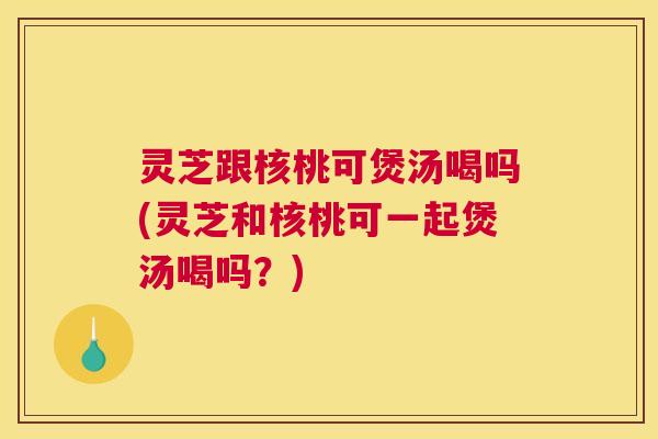 灵芝跟核桃可煲汤喝吗(灵芝和核桃可一起煲汤喝吗？)