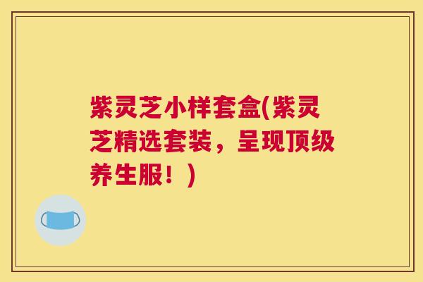 紫灵芝小样套盒(紫灵芝精选套装，呈现顶级养生服！)
