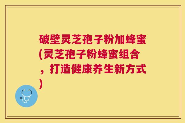 破壁灵芝孢子粉加蜂蜜(灵芝孢子粉蜂蜜组合，打造健康养生新方式)
