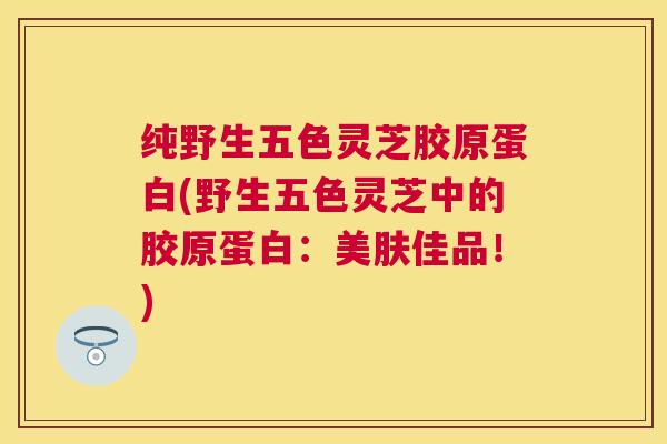 纯野生五色灵芝胶原蛋白(野生五色灵芝中的胶原蛋白：美肤佳品！)
