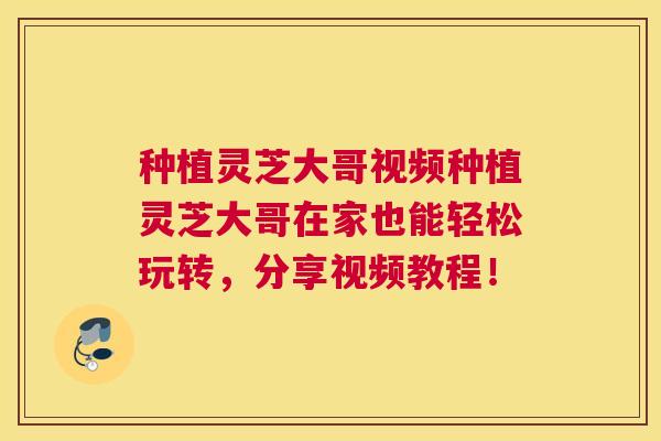 种植灵芝大哥视频种植灵芝大哥在家也能轻松玩转，分享视频教程！
