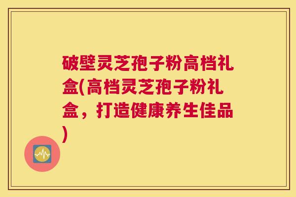 破壁灵芝孢子粉高档礼盒(高档灵芝孢子粉礼盒，打造健康养生佳品)