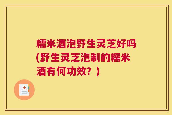 糯米酒泡野生灵芝好吗(野生灵芝泡制的糯米酒有何功效？)