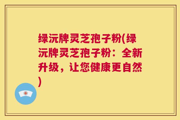 绿沅牌灵芝孢子粉(绿沅牌灵芝孢子粉：全新升级，让您健康更自然)