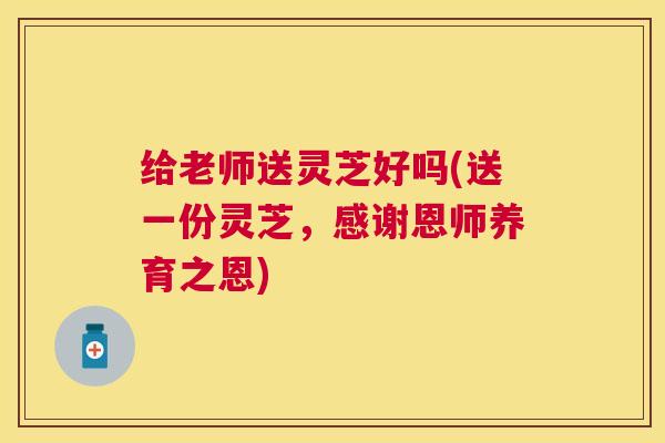 给老师送灵芝好吗(送一份灵芝，感谢恩师养育之恩)