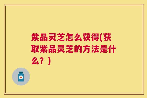 紫品灵芝怎么获得(获取紫品灵芝的方法是什么？)