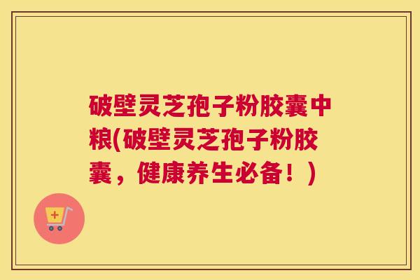 破壁灵芝孢子粉胶囊中粮(破壁灵芝孢子粉胶囊，健康养生必备！)