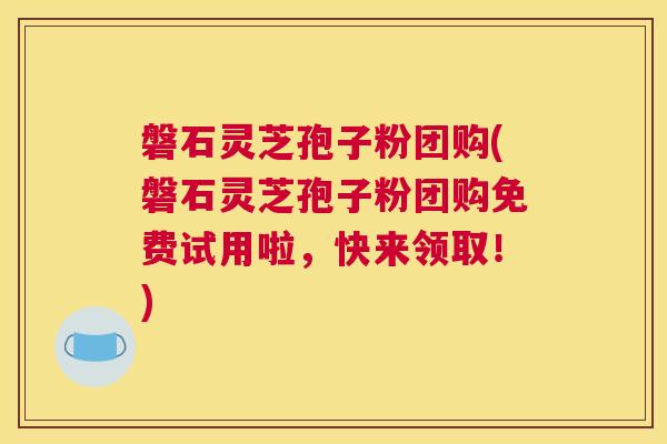 磐石灵芝孢子粉团购(磐石灵芝孢子粉团购免费试用啦,快来领取!) 磐石灵芝孢子粉团购(磐石灵芝孢子粉团购免费试用啦,快来领取!)