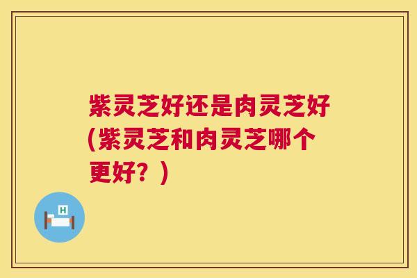 紫灵芝好还是肉灵芝好(紫灵芝和肉灵芝哪个更好？)