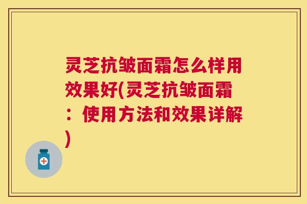 灵芝抗皱面霜怎么样用效果好(灵芝抗皱面霜：使用方法和效果详解)
