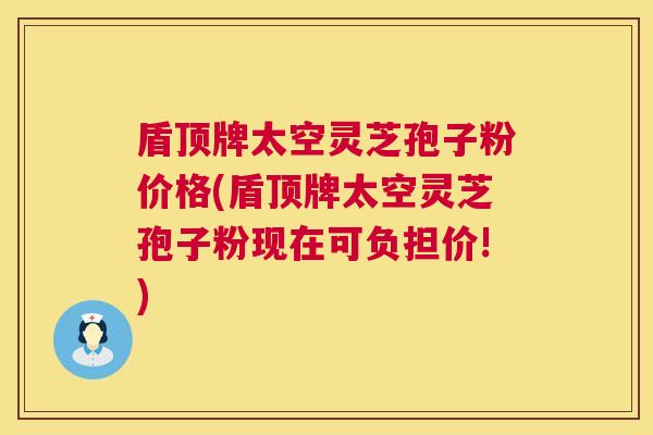 盾顶牌太空灵芝孢子粉价格(盾顶牌太空灵芝孢子粉现在可负担价!)
