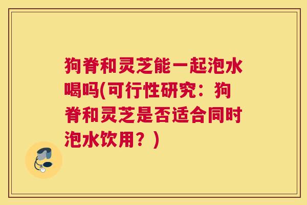 狗脊和灵芝能一起泡水喝吗(可行性研究：狗脊和灵芝是否适合同时泡水饮用？)