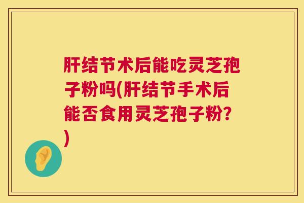 肝结节术后能吃灵芝孢子粉吗(肝结节手术后能否食用灵芝孢子粉？)