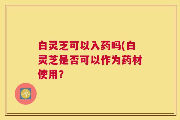 白灵芝可以入药吗(白灵芝是否可以作为药材使用？