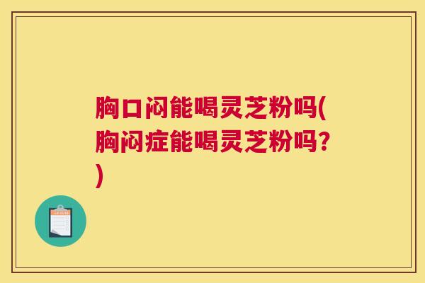 胸口闷能喝灵芝粉吗(胸闷症能喝灵芝粉吗？)