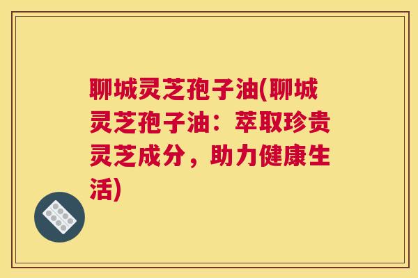 聊城灵芝孢子油(聊城灵芝孢子油：萃取珍贵灵芝成分，助力健康生活)