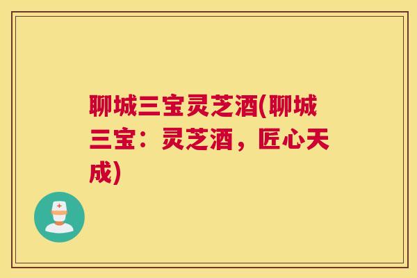 聊城三宝灵芝酒(聊城三宝：灵芝酒，匠心天成)