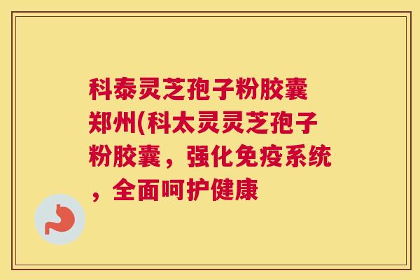 科泰灵芝孢子粉胶囊 郑州(科太灵灵芝孢子粉胶囊，强化免疫系统，全面呵护健康