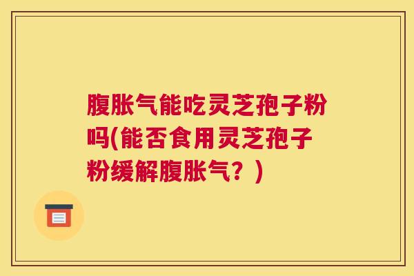 腹胀气能吃灵芝孢子粉吗(能否食用灵芝孢子粉缓解腹胀气？)