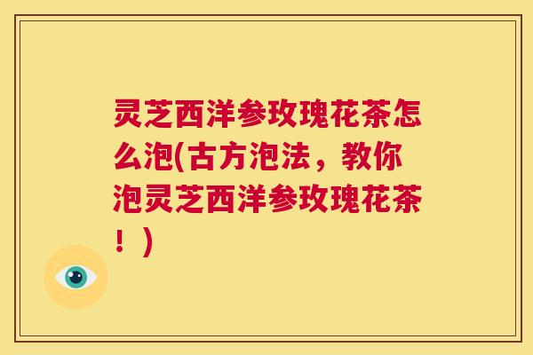 灵芝西洋参玫瑰花茶怎么泡(古方泡法，教你泡灵芝西洋参玫瑰花茶！)