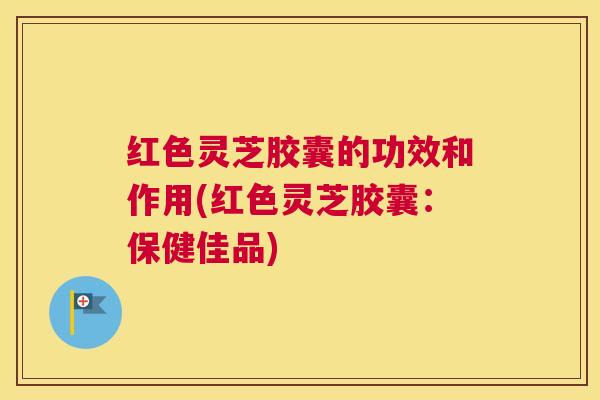 红色灵芝胶囊的功效和作用(红色灵芝胶囊：保健佳品)