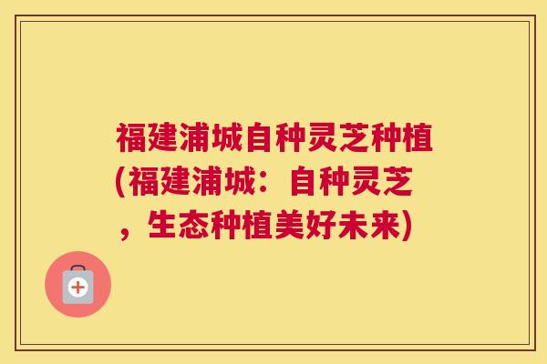 福建浦城自种灵芝种植(福建浦城：自种灵芝，生态种植美好未来)