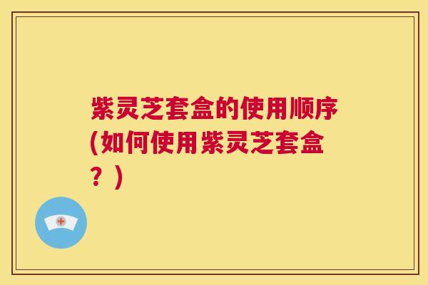 紫灵芝套盒的使用顺序(如何使用紫灵芝套盒？)